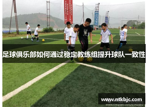 足球俱乐部如何通过稳定教练组提升球队一致性